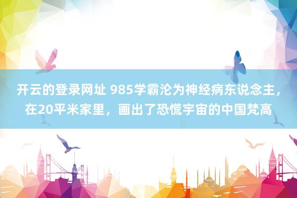 开云的登录网址 985学霸沦为神经病东说念主，在20平米家里，画出了恐慌宇宙的中国梵高