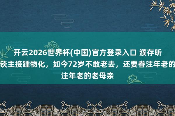 开云2026世界杯(中国)官方登录入口 濮存昕：家东谈主接踵物化，如今72岁不敢老去，还要眷注年老的老母亲