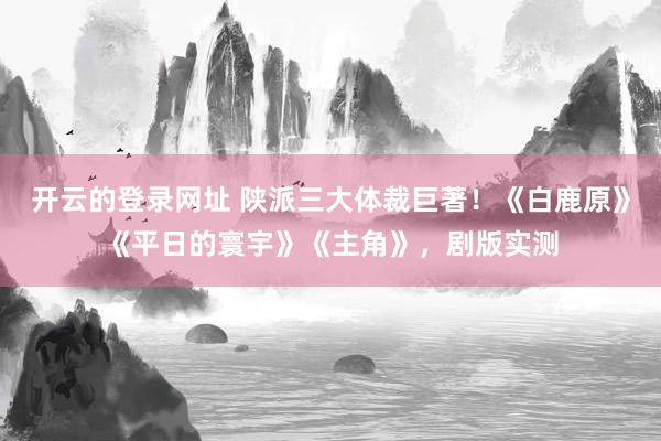 开云的登录网址 陕派三大体裁巨著！《白鹿原》《平日的寰宇》《主角》，剧版实测