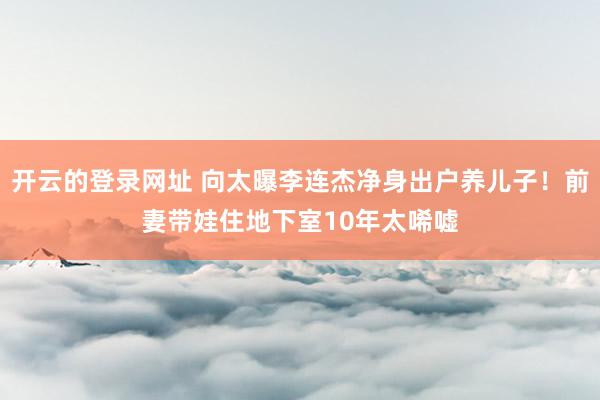 开云的登录网址 向太曝李连杰净身出户养儿子！前妻带娃住地下室10年太唏嘘