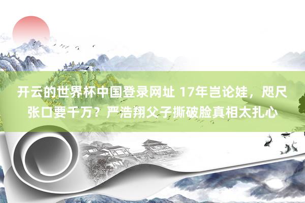 开云的世界杯中国登录网址 17年岂论娃，咫尺张口要千万？严浩翔父子撕破脸真相太扎心