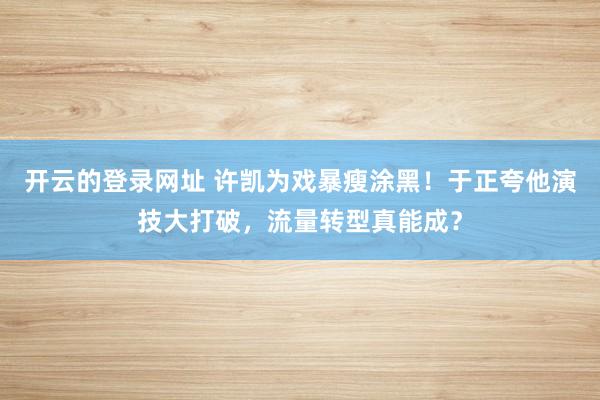 开云的登录网址 许凯为戏暴瘦涂黑！于正夸他演技大打破，流量转型真能成？