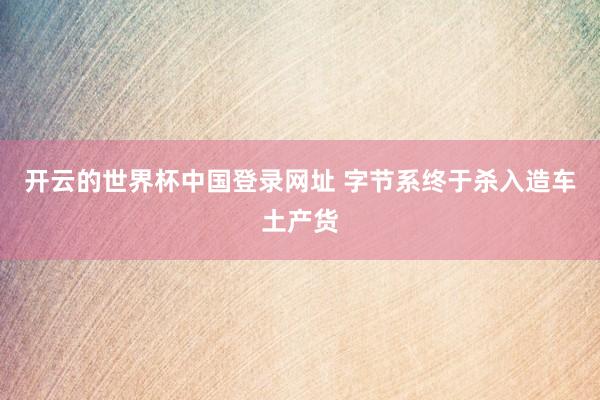 开云的世界杯中国登录网址 字节系终于杀入造车土产货