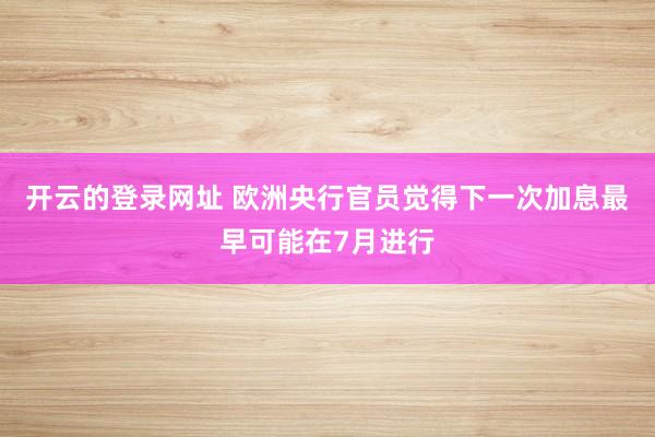 开云的登录网址 欧洲央行官员觉得下一次加息最早可能在7月进行