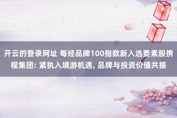 开云的登录网址 每经品牌100指数新入选要素股携程集团: 紧执入境游机遇， 品牌与投资价值共振