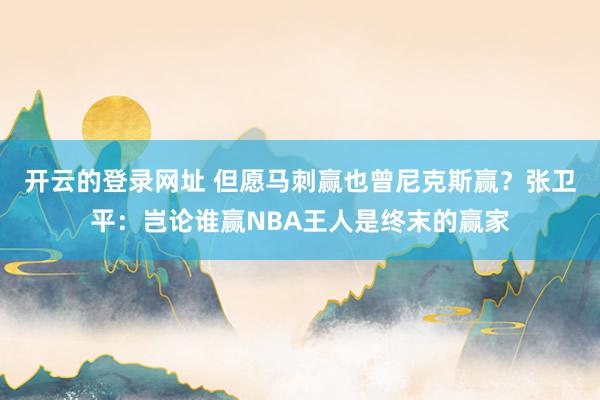 开云的登录网址 但愿马刺赢也曾尼克斯赢？张卫平：岂论谁赢NBA王人是终末的赢家