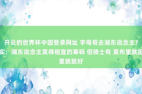 开云的世界杯中国登录网址 字母哥去湖东说念主？证实：湖东说念主莫得相宜的筹码 但骑士有 莫布里就挺好