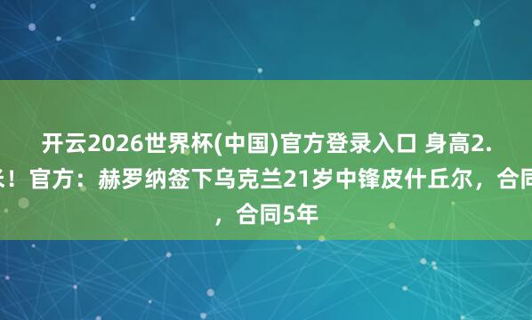 开云2026世界杯(中国)官方登录入口 身高2.04米!官方:赫罗纳签下乌克兰21岁中锋皮什丘尔,合同5年