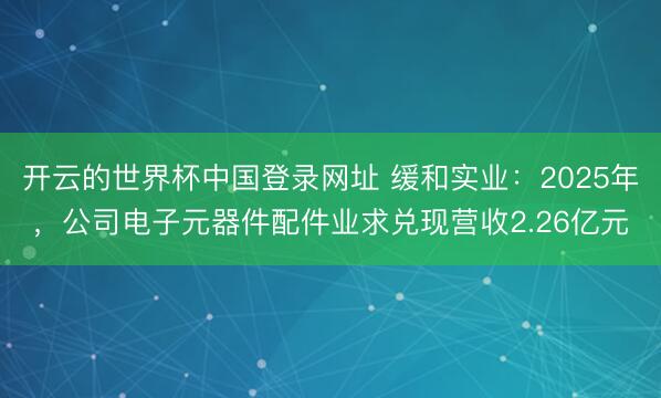 开云的世界杯中国登录网址 缓和实业：2025年，公司电子元器件配件业求兑现营收2.26亿元