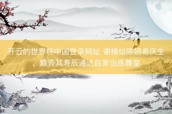 开云的世界杯中国登录网址 谢楠给陈妍希庆生，簸弄其寿辰通达自家当练舞室