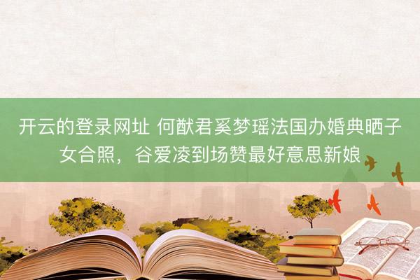 开云的登录网址 何猷君奚梦瑶法国办婚典晒子女合照，谷爱凌到场赞最好意思新娘