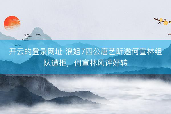 开云的登录网址 浪姐7四公唐艺昕邀何宣林组队遭拒，何宣林风评好转