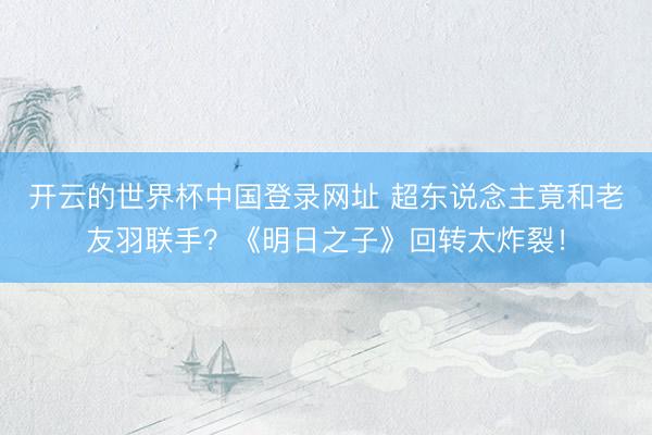 开云的世界杯中国登录网址 超东说念主竟和老友羽联手？《明日之子》回转太炸裂！