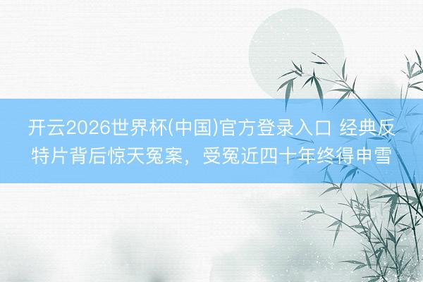 开云2026世界杯(中国)官方登录入口 经典反特片背后惊天冤案，受冤近四十年终得申雪