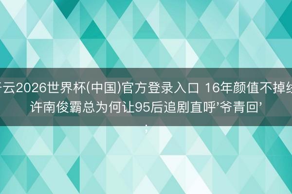 开云2026世界杯(中国)官方登录入口 16年颜值不掉线！许南俊霸总为何让95后追剧直呼'爷青回'