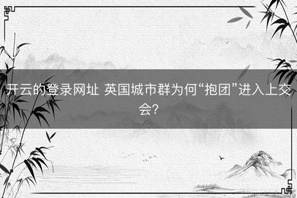开云的登录网址 英国城市群为何“抱团”进入上交会？