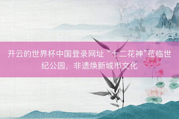 开云的世界杯中国登录网址 “十二花神”莅临世纪公园，非遗焕新城市文化