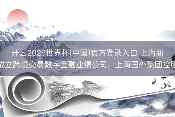开云2026世界杯(中国)官方登录入口 上海新成立跨境交易数字金融业绩公司，上海国外集团控股
