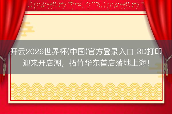 开云2026世界杯(中国)官方登录入口 3D打印迎来开店潮，拓竹华东首店落地上海！