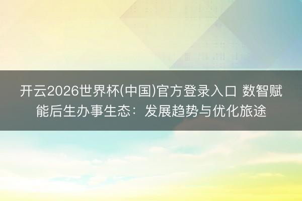 开云2026世界杯(中国)官方登录入口 数智赋能后生办事生态：发展趋势与优化旅途