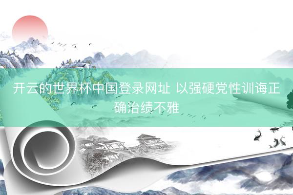 开云的世界杯中国登录网址 以强硬党性训诲正确治绩不雅