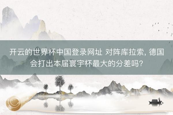 开云的世界杯中国登录网址 对阵库拉索， 德国会打出本届寰宇杯最大的分差吗?