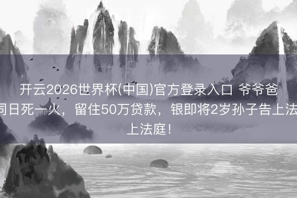 开云2026世界杯(中国)官方登录入口 爷爷爸爸同日死一火，留住50万贷款，银即将2岁孙子告上法庭！