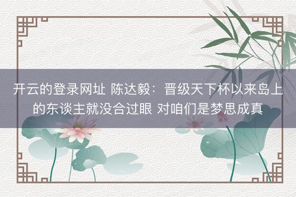 开云的登录网址 陈达毅：晋级天下杯以来岛上的东谈主就没合过眼 对咱们是梦思成真