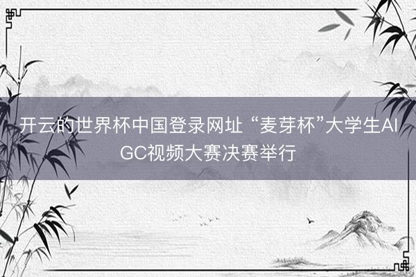 开云的世界杯中国登录网址 “麦芽杯”大学生AIGC视频大赛决赛举行