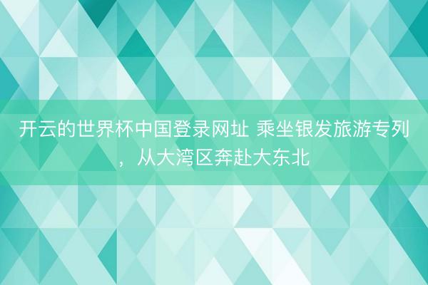 开云的世界杯中国登录网址 乘坐银发旅游专列，从大湾区奔赴大东北