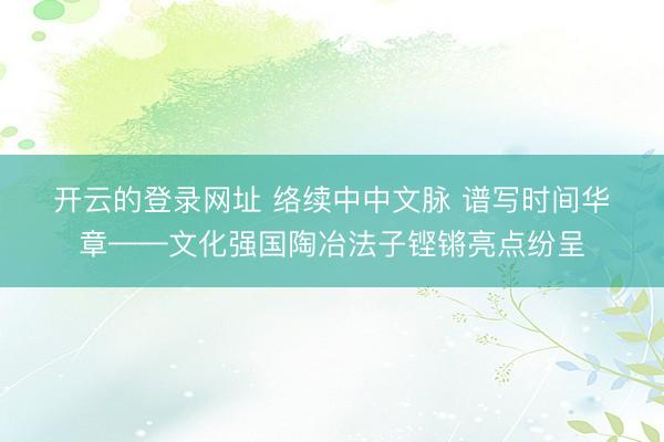 开云的登录网址 络续中中文脉 谱写时间华章——文化强国陶冶法子铿锵亮点纷呈