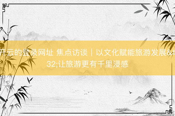 开云的登录网址 焦点访谈｜以文化赋能旅游发展 让旅游更有千里浸感