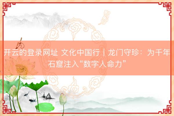 开云的登录网址 文化中国行｜龙门守珍：为千年石窟注入“数字人命力”