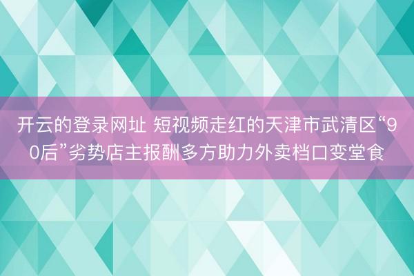开云的登录网址 短视频走红的天津市武清区“90后”劣势店主报酬多方助力外卖档口变堂食