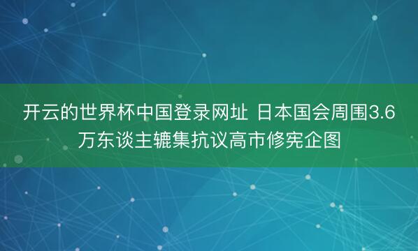 开云的世界杯中国登录网址 日本国会周围3.6万东谈主辘集抗议高市修宪企图