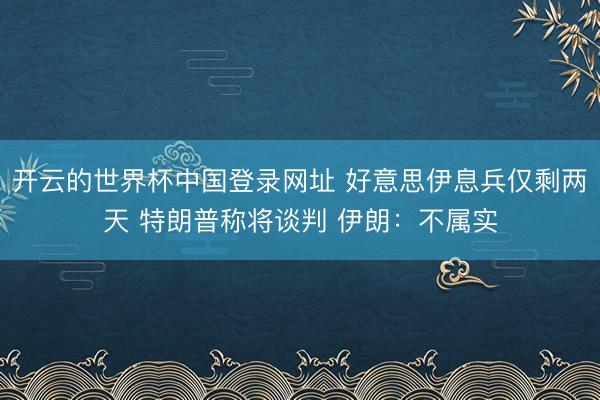 开云的世界杯中国登录网址 好意思伊息兵仅剩两天 特朗普称将谈判 伊朗：不属实