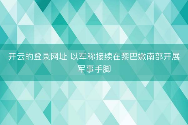 开云的登录网址 以军称接续在黎巴嫩南部开展军事手脚