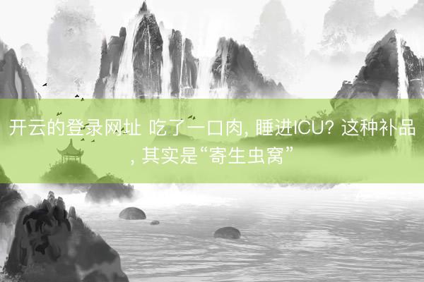 开云的登录网址 吃了一口肉， 睡进ICU? 这种补品， 其实是“寄生虫窝”