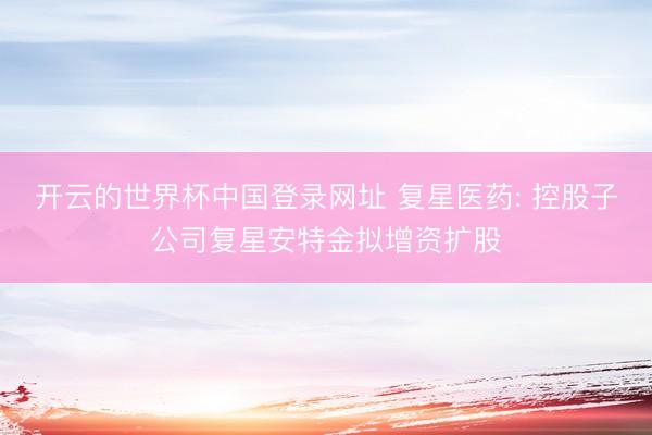 开云的世界杯中国登录网址 复星医药: 控股子公司复星安特金拟增资扩股
