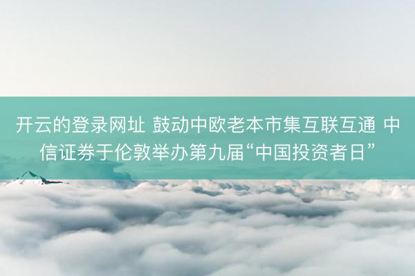 开云的登录网址 鼓动中欧老本市集互联互通 中信证券于伦敦举办第九届“中国投资者日”