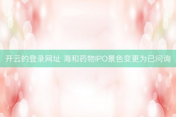 开云的登录网址 海和药物IPO景色变更为已问询