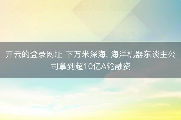 开云的登录网址 下万米深海， 海洋机器东谈主公司拿到超10亿A轮融资