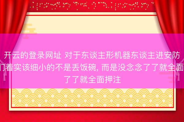 开云的登录网址 对于东谈主形机器东谈主进安防， 咱们着实该细小的不是丢饭碗， 而是没念念了了就全面押注