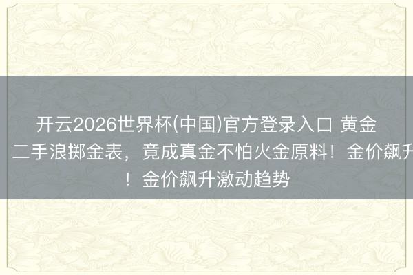 开云2026世界杯(中国)官方登录入口 黄金声誉大振，二手浪掷金表，竟成真金不怕火金原料！金价飙升激动趋势
