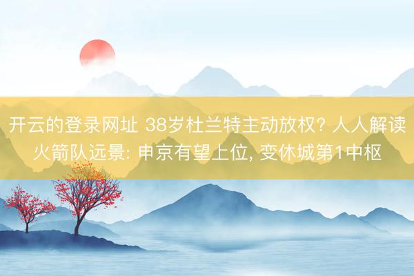 开云的登录网址 38岁杜兰特主动放权? 人人解读火箭队远景: 申京有望上位， 变休城第1中枢