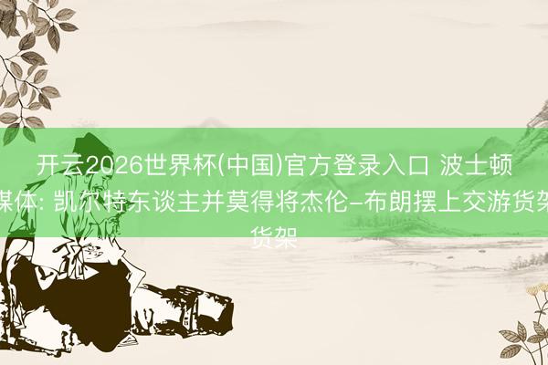 开云2026世界杯(中国)官方登录入口 波士顿媒体: 凯尔特东谈主并莫得将杰伦-布朗摆上交游货架