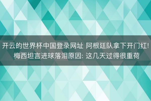 开云的世界杯中国登录网址 阿根廷队拿下开门红! 梅西坦言进球落泪原因: 这几天过得很重荷