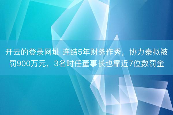开云的登录网址 连结5年财务作秀,协力泰拟被罚900万元,3名时任董事长也靠近7位数罚金